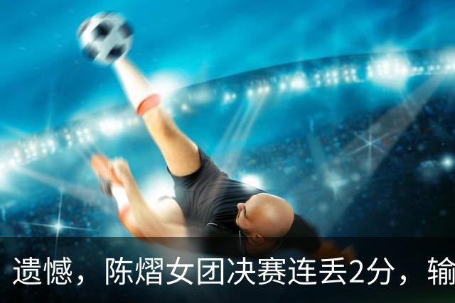 遗憾，陈熠女团决赛连丢2分，输张本美和+桥本帆乃香，仍需努力！
